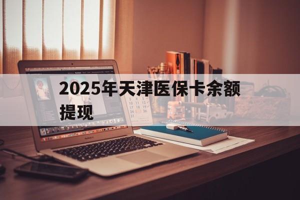 保山最新2025年天津医保卡余额提现方法分析(最方便真实的保山2025年天津医保卡余额提现多少方法)