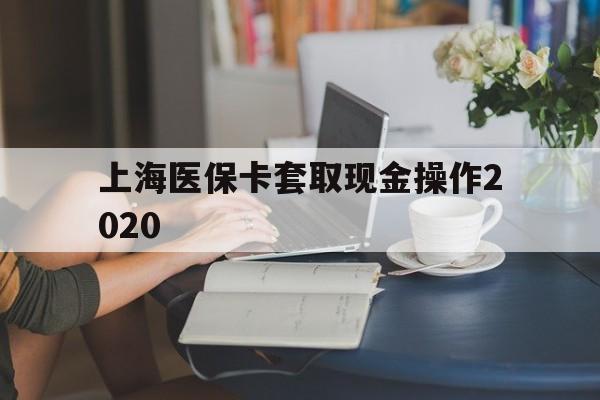 保山最新上海医保卡套取现金操作2020方法分析(最方便真实的保山上海医保卡套取现金操作2020年方法)