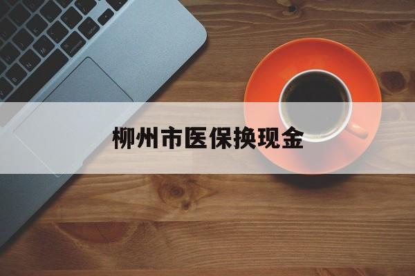 保山最新柳州市医保换现金方法分析(最方便真实的保山柳州医保取现方法)